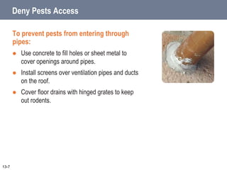 Deny Pests Access
To prevent pests from entering through
pipes:
 Use concrete to fill holes or sheet metal to
cover openings around pipes.
 Install screens over ventilation pipes and ducts
on the roof.
 Cover floor drains with hinged grates to keep
out rodents.
13-7
 