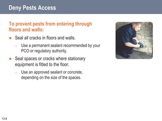 Deny Pests Access
To prevent pests from entering through
floors and walls:
 Seal all cracks in floors and walls.
o Use a permanent sealant recommended by your
PCO or regulatory authority.
 Seal spaces or cracks where stationary
equipment is fitted to the floor.
o Use an approved sealant or concrete,
depending on the size of the spaces.
13-8
 