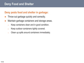 Deny Food and Shelter
Deny pests food and shelter in garbage:
 Throw out garbage quickly and correctly.
 Maintain garbage containers and storage areas.
o Keep containers clean and in good condition.
o Keep outdoor containers tightly covered.
o Clean up spills around containers immediately.
13-9
 