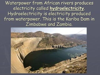 Waterpower from African rivers produces
electricity called hydroelectricity.
Hydroelectricity is electricity produced
from waterpower. This is the Kariba Dam in
Zimbabwe and Zambia.
 
