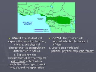 ► SS7G3 The student will
explain the impact of location,
climate, and physical
characteristics on population
distribution in Africa.
a. Explain how the
characteristics of the tropical
rain forest affect where
people live, they type of work
they do, and transportation.
► SS7G1 The student will
located selected features of
Africa.
a. Locate on a world and
political-physical map: rain forest
 