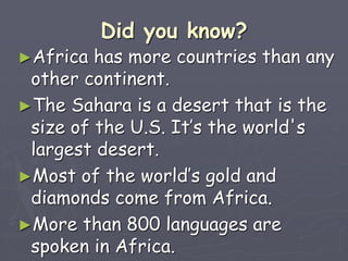 Did you know?
►Africa has more countries than any
other continent.
►The Sahara is a desert that is the
size of the U.S. It’s the world's
largest desert.
►Most of the world’s gold and
diamonds come from Africa.
►More than 800 languages are
spoken in Africa.
 
