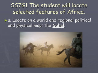 SS7G1 The student will locate
selected features of Africa.
►a. Locate on a world and regional political
and physical map: the Sahel.
 