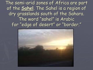 The semi-arid zones of Africa are part
of the Sahel. The Sahel is a region of
dry grasslands south of the Sahara.
The word “sahel” is Arabic
for “edge of desert” or “border.”
 