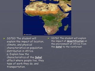 ► SS7G3 The student will
explain the impact of location,
climate, and physical
characteristics on population
distribution in Africa.
a. Explain how the
characteristics of the Sahel
affect where people live, they
type of work they do, and
transportation.
► SS7G2 The student will explain
the impact of desertification on
the environment of Africa from
the Sahel to the rainforest.
 