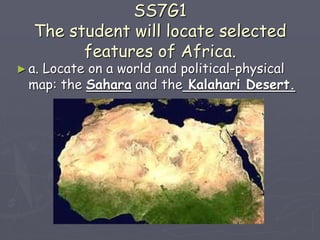 SS7G1
The student will locate selected
features of Africa.
►a. Locate on a world and political-physical
map: the Sahara and the Kalahari Desert.
 
