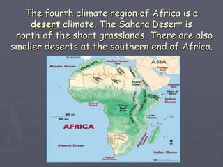 The fourth climate region of Africa is a
desert climate. The Sahara Desert is
north of the short grasslands. There are also
smaller deserts at the southern end of Africa.
 