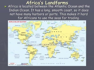 Africa’s Landforms
► Africa is located between the Atlantic Ocean and the
Indian Ocean. It has a long, smooth coast, so it does
not have many harbors or ports. This makes it hard
for Africans to use the seas for trading.
 