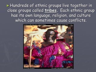 ►Hundreds of ethnic groups live together in
close groups called tribes. Each ethnic group
has its own language, religion, and culture
which can sometimes cause conflicts.
 