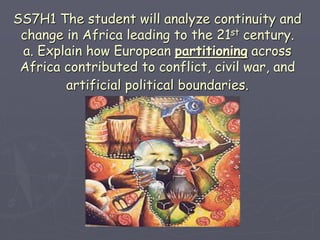 SS7H1 The student will analyze continuity and
change in Africa leading to the 21st century.
a. Explain how European partitioning across
Africa contributed to conflict, civil war, and
artificial political boundaries.
 