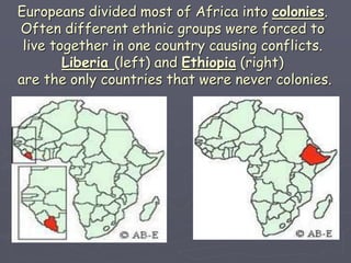 Europeans divided most of Africa into colonies.
Often different ethnic groups were forced to
live together in one country causing conflicts.
Liberia (left) and Ethiopia (right)
are the only countries that were never colonies.
 