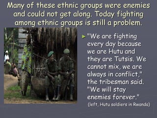 Many of these ethnic groups were enemies
and could not get along. Today fighting
among ethnic groups is still a problem.
► "We are fighting
every day because
we are Hutu and
they are Tutsis. We
cannot mix, we are
always in conflict,"
the tribesman said.
"We will stay
enemies forever."
(left, Hutu soldiers in Rwanda)
 