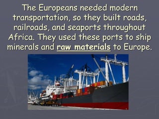 The Europeans needed modern
transportation, so they built roads,
railroads, and seaports throughout
Africa. They used these ports to ship
minerals and raw materials to Europe.
 