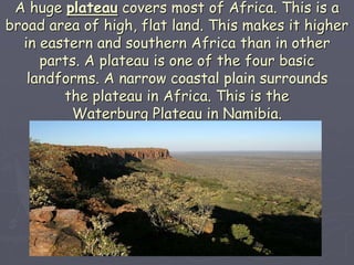 A huge plateau covers most of Africa. This is a
broad area of high, flat land. This makes it higher
in eastern and southern Africa than in other
parts. A plateau is one of the four basic
landforms. A narrow coastal plain surrounds
the plateau in Africa. This is the
Waterburg Plateau in Namibia.
 