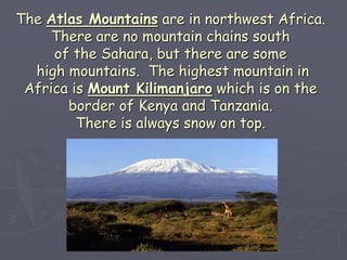 The Atlas Mountains are in northwest Africa.
There are no mountain chains south
of the Sahara, but there are some
high mountains. The highest mountain in
Africa is Mount Kilimanjaro which is on the
border of Kenya and Tanzania.
There is always snow on top.
 