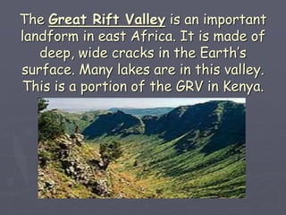 The Great Rift Valley is an important
landform in east Africa. It is made of
deep, wide cracks in the Earth’s
surface. Many lakes are in this valley.
This is a portion of the GRV in Kenya.
 