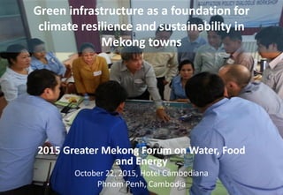 2015 Greater Mekong Forum on Water, Food
and Energy
October 22, 2015, Hotel Cambodiana
Phnom Penh, Cambodia
Green infrastructure as a foundation for
climate resilience and sustainability in
Mekong towns
 