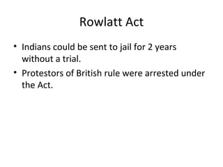 Rowlatt Act
• Indians could be sent to jail for 2 years
  without a trial.
• Protestors of British rule were arrested under
  the Act.
 