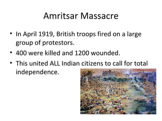 Amritsar Massacre
• In April 1919, British troops fired on a large
  group of protestors.
• 400 were killed and 1200 wounded.
• This united ALL Indian citizens to call for total
  independence.
 