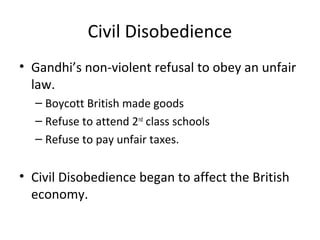 Civil Disobedience
• Gandhi’s non-violent refusal to obey an unfair
  law.
  – Boycott British made goods
  – Refuse to attend 2nd class schools
  – Refuse to pay unfair taxes.


• Civil Disobedience began to affect the British
  economy.
 