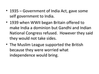 • 1935 – Government of India Act, gave some
  self government to India.
• 1939 when WWII began Britain offered to
  make India a dominion but Gandhi and Indian
  National Congress refused. However they said
  they would not take sides.
• The Muslim League supported the British
  because they were worried what
  independence would bring.
 