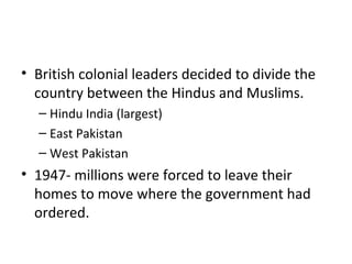 • British colonial leaders decided to divide the
  country between the Hindus and Muslims.
  – Hindu India (largest)
  – East Pakistan
  – West Pakistan
• 1947- millions were forced to leave their
  homes to move where the government had
  ordered.
 