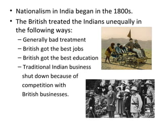 • Nationalism in India began in the 1800s.
• The British treated the Indians unequally in
  the following ways:
  – Generally bad treatment
  – British got the best jobs
  – British got the best education
  – Traditional Indian business
    shut down because of
    competition with
    British businesses.
 