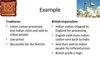 Example
Tradtional                         British Imperialism
• Indian cotton processed          • Indian cotton shipped to
   into Indian cloth and sold to      England for processing
   Indian people                   • English cloth from Indian
• Low prices                          cotton sent back to India
• (No profits for the British)     • And then sold to Indian
                                      people for inflated prices.
                                   • British profit is high.
 