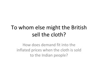 To whom else might the British
       sell the cloth?
      How does demand fit into the
  inflated prices when the cloth is sold
          to the Indian people?
 
