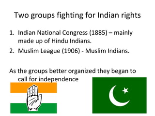 Two groups fighting for Indian rights
1. Indian National Congress (1885) – mainly
   made up of Hindu Indians.
2. Muslim League (1906) - Muslim Indians.

As the groups better organized they began to
   call for independence
 