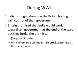 During WWI
• Indians fought alongside the British hoping to
  gain control of their government.
• Britain promised that India would work
  toward self government at the end of the war,
  but they broke the promise.
  – (Surprise, Surprise…)
  – With whom else did the British break a promise at
    this same time?
 