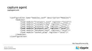 J?ran Vinzens
linkedin.com/in/jvinzens
capture agent
captagent.xml
<configuration name="modules.conf" description="Modules">
<modules>
<load module="transport_json" register="local"/>
<load module="transport_hep" register="local"/>
<load module="protocol_sip" register="local"/>
<load module="protocol_ss7" register="local"/>
<load module="database_hash" register="local"/>
<load module="socket_pcap" register="local"/>
</modules>
</configuration>
http://sipg.at/homerconfig
 