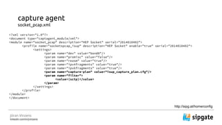 J?ran Vinzens
linkedin.com/in/jvinzens
capture agent
socket_pcap.xml
<?xml version="1.0"?>
<document type="captagent_module/xml">
<module name="socket_pcap" description="HEP Socket" serial="2014010402">
<profile name="socketspcap_isup" description="HEP Socket" enable="true" serial="2014010402">
<settings>
<param name="dev" value="bond0"/>
<param name="promisc" value="false"/>
<param name="reasm" value="true"/>
<param name="ipv4fragments" value="true"/>
<param name="ipv6fragments" value="true"/>
<param name="capture-plan" value="isup_capture_plan.cfg"/>
<param name="filter">
<value>(sctp)</value>
</param>
</settings>
</profile>
</module>
</document>
http://sipg.at/homerconfig
 