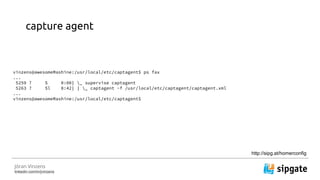 J?ran Vinzens
linkedin.com/in/jvinzens
capture agent
vinzens@awesomeMashine:/usr/local/etc/captagent$ ps fax
...
5259 ? S 0:00| _ supervise captagent
5263 ? Sl 8:42| | _ captagent -f /usr/local/etc/captagent/captagent.xml
...
vinzens@awesomeMashine:/usr/local/etc/captagent$
http://sipg.at/homerconfig
 