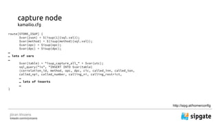 J?ran Vinzens
linkedin.com/in/jvinzens
capture node
kamailio.cfg
route[STORE_ISUP] {
$var(json) = $(isup(1){sql.val});
$var(method) = $(isup(method){sql.val});
$var(opc) = $isup(opc);
$var(dpc) = $isup(dpc);

 lots of vars

$var(table) = "isup_capture_all_" + $var(utc);
sql_query("is", "INSERT INTO $var(table)
(correlation_id, method, opc, dpc, cic, called_inn, called_ton,
called_npi, called_number, calling_ni, calling_restrict,

 lots of inserts

}
http://sipg.at/homerconfig
 