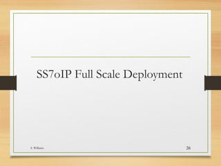 Full Scale Deployment
• Once all trials and “soak periods” have completed-the goal is to
migrate all A,B, & C-links to IP network
• Savings realization on TDM link costs can happen only after the
TDM links have been disconnected (30-45 day window for discos)
• NOC personnel (SS7 group) must be thoroughly trained on the
new equipment
• IP Maintenance/ Transport group must be kept in loop and
available to aid the SS7 support team in the NOC (24X7-if issue
has been isolated to underlying IP transport )
S. Williams 26
 
