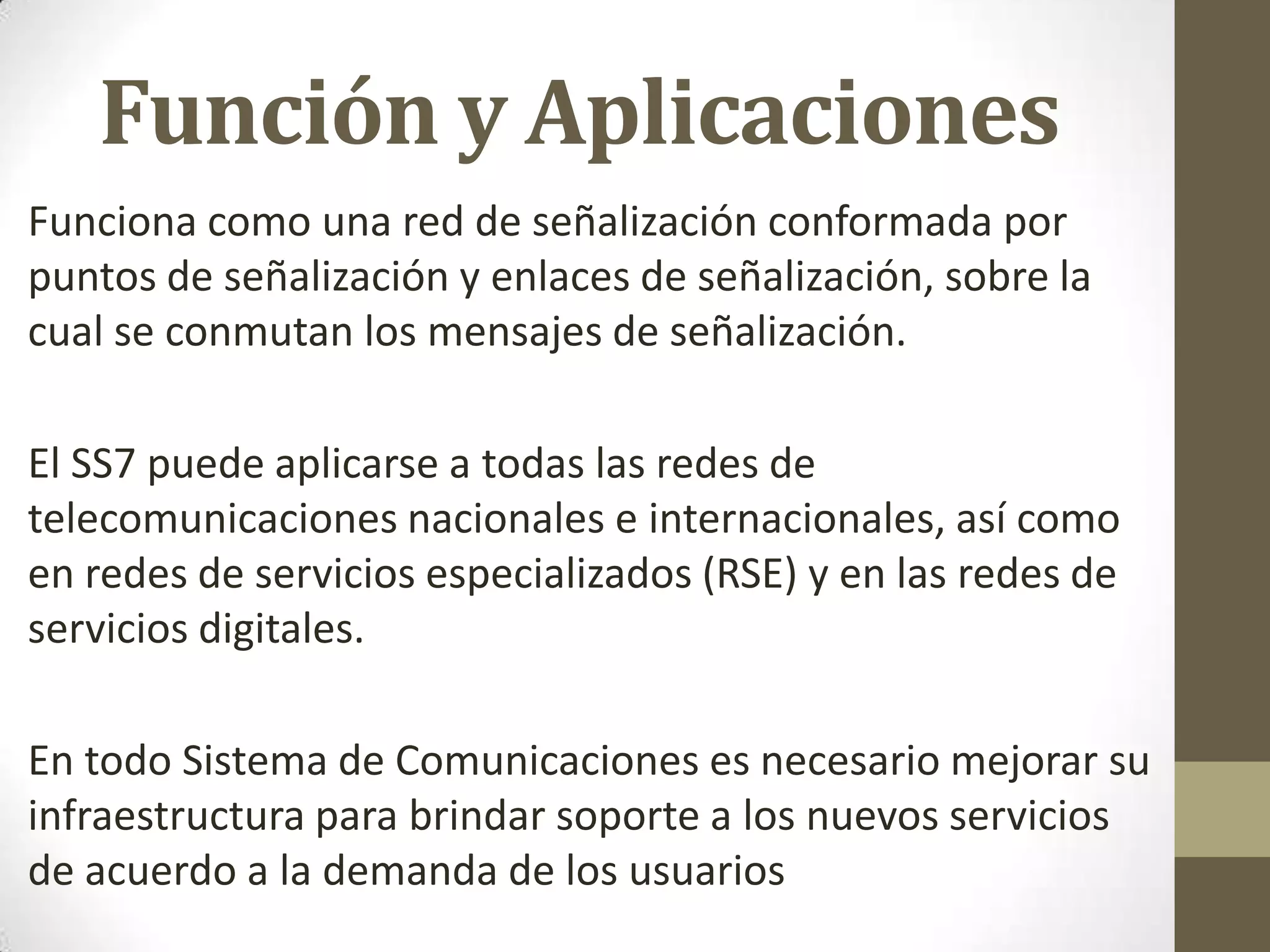 Función y Aplicaciones
Funciona como una red de señalización conformada por
puntos de señalización y enlaces de señalización, sobre la
cual se conmutan los mensajes de señalización.
El SS7 puede aplicarse a todas las redes de
telecomunicaciones nacionales e internacionales, así como
en redes de servicios especializados (RSE) y en las redes de
servicios digitales.
En todo Sistema de Comunicaciones es necesario mejorar su
infraestructura para brindar soporte a los nuevos servicios
de acuerdo a la demanda de los usuarios
 