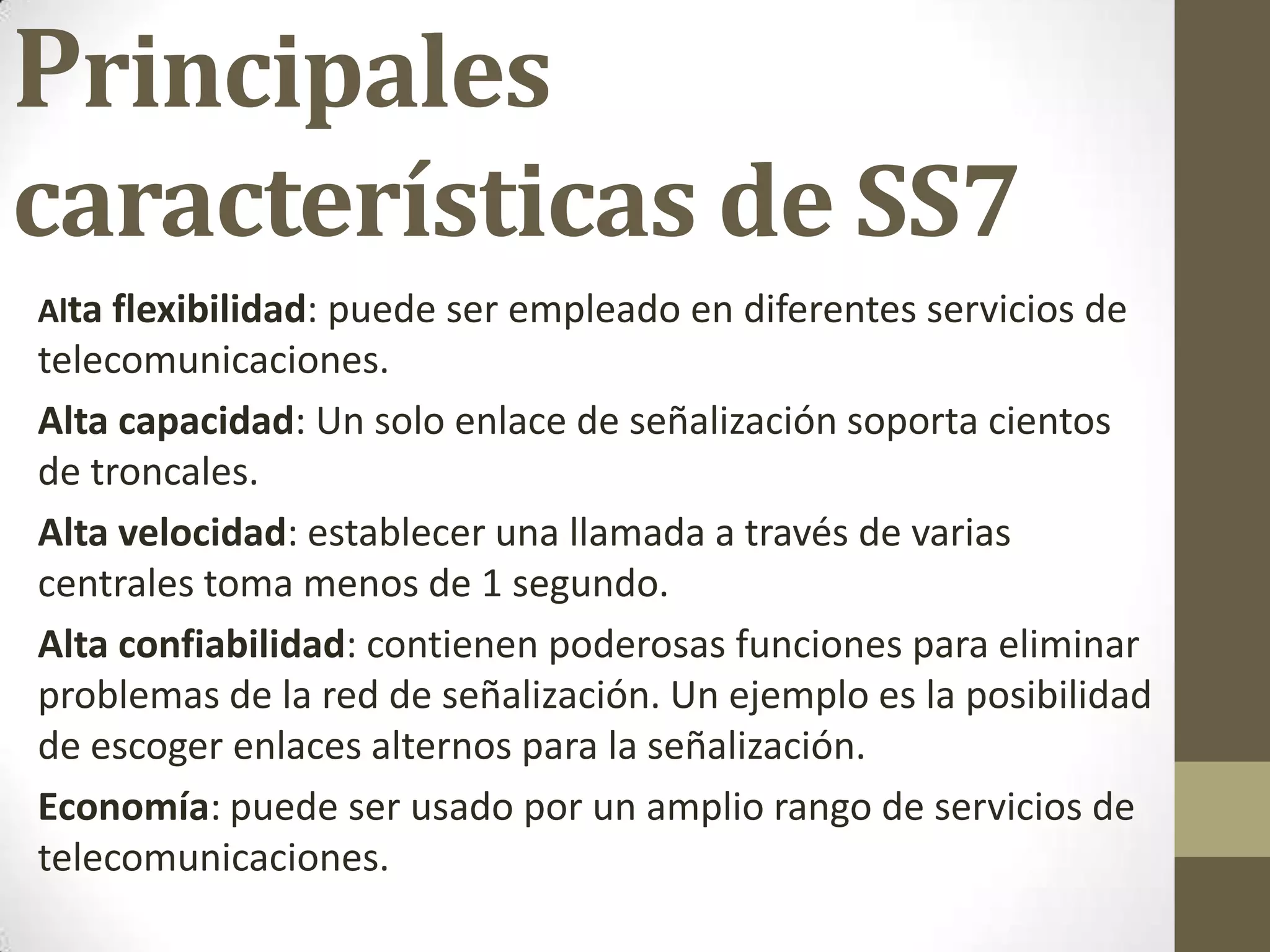 Principales
características de SS7
Alta flexibilidad: puede ser empleado en diferentes servicios de
telecomunicaciones.
Alta capacidad: Un solo enlace de señalización soporta cientos
de troncales.
Alta velocidad: establecer una llamada a través de varias
centrales toma menos de 1 segundo.
Alta confiabilidad: contienen poderosas funciones para eliminar
problemas de la red de señalización. Un ejemplo es la posibilidad
de escoger enlaces alternos para la señalización.
Economía: puede ser usado por un amplio rango de servicios de
telecomunicaciones.
 