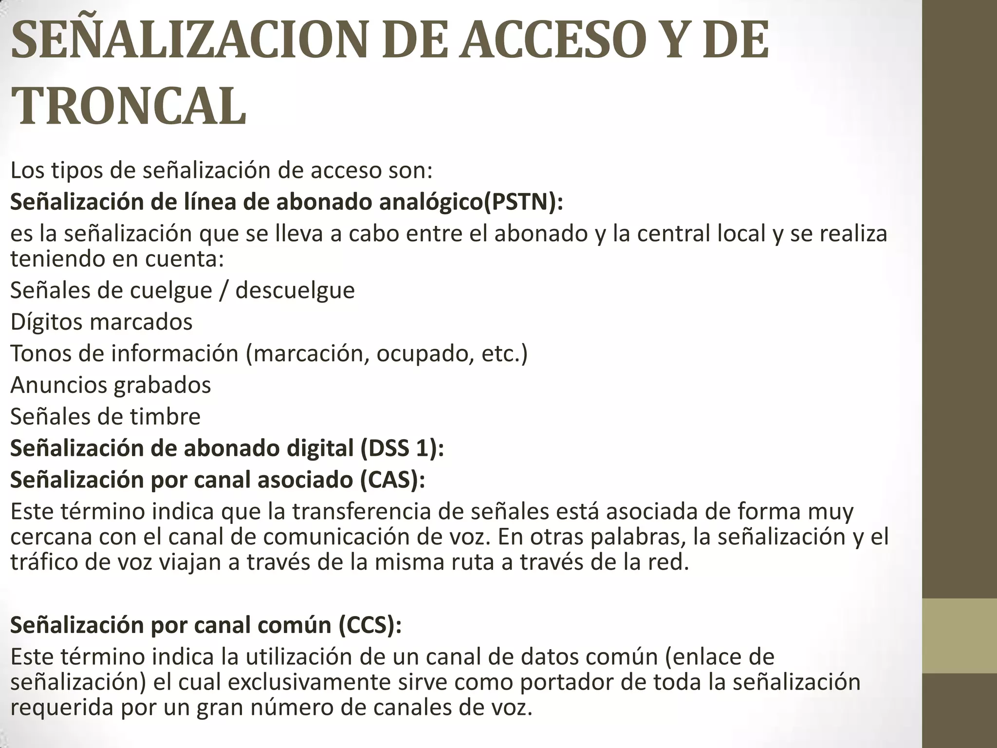 SEÑALIZACION DE ACCESO Y DE
TRONCAL
Los tipos de señalización de acceso son:
Señalización de línea de abonado analógico(PSTN):
es la señalización que se lleva a cabo entre el abonado y la central local y se realiza
teniendo en cuenta:
Señales de cuelgue / descuelgue
Dígitos marcados
Tonos de información (marcación, ocupado, etc.)
Anuncios grabados
Señales de timbre
Señalización de abonado digital (DSS 1):
Señalización por canal asociado (CAS):
Este término indica que la transferencia de señales está asociada de forma muy
cercana con el canal de comunicación de voz. En otras palabras, la señalización y el
tráfico de voz viajan a través de la misma ruta a través de la red.
Señalización por canal común (CCS):
Este término indica la utilización de un canal de datos común (enlace de
señalización) el cual exclusivamente sirve como portador de toda la señalización
requerida por un gran número de canales de voz.
 
