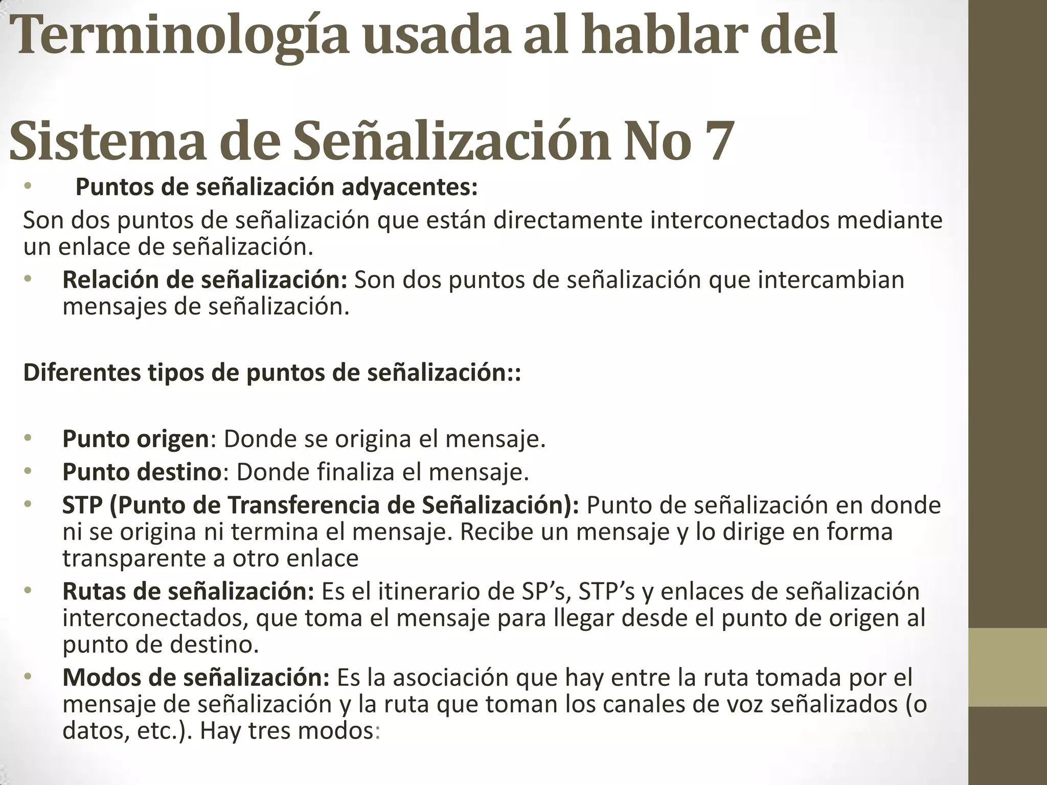 Terminología usada al hablar del
Sistema de Señalización No 7
• Puntos de señalización adyacentes:
Son dos puntos de señalización que están directamente interconectados mediante
un enlace de señalización.
• Relación de señalización: Son dos puntos de señalización que intercambian
mensajes de señalización.
Diferentes tipos de puntos de señalización::
• Punto origen: Donde se origina el mensaje.
• Punto destino: Donde finaliza el mensaje.
• STP (Punto de Transferencia de Señalización): Punto de señalización en donde
ni se origina ni termina el mensaje. Recibe un mensaje y lo dirige en forma
transparente a otro enlace
• Rutas de señalización: Es el itinerario de SP’s, STP’s y enlaces de señalización
interconectados, que toma el mensaje para llegar desde el punto de origen al
punto de destino.
• Modos de señalización: Es la asociación que hay entre la ruta tomada por el
mensaje de señalización y la ruta que toman los canales de voz señalizados (o
datos, etc.). Hay tres modos:
 