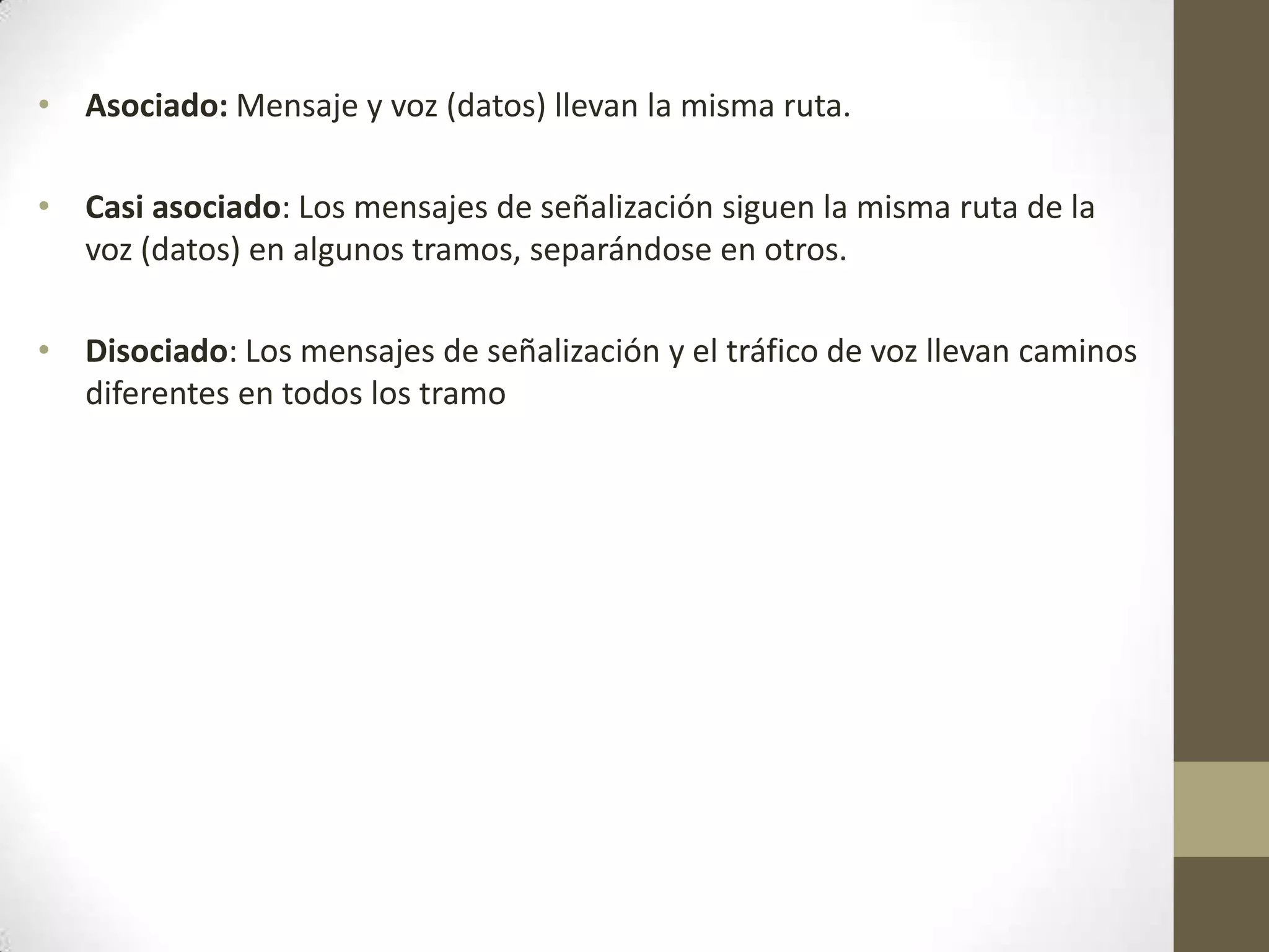 • Asociado: Mensaje y voz (datos) llevan la misma ruta.
• Casi asociado: Los mensajes de señalización siguen la misma ruta de la
voz (datos) en algunos tramos, separándose en otros.
• Disociado: Los mensajes de señalización y el tráfico de voz llevan caminos
diferentes en todos los tramo
 