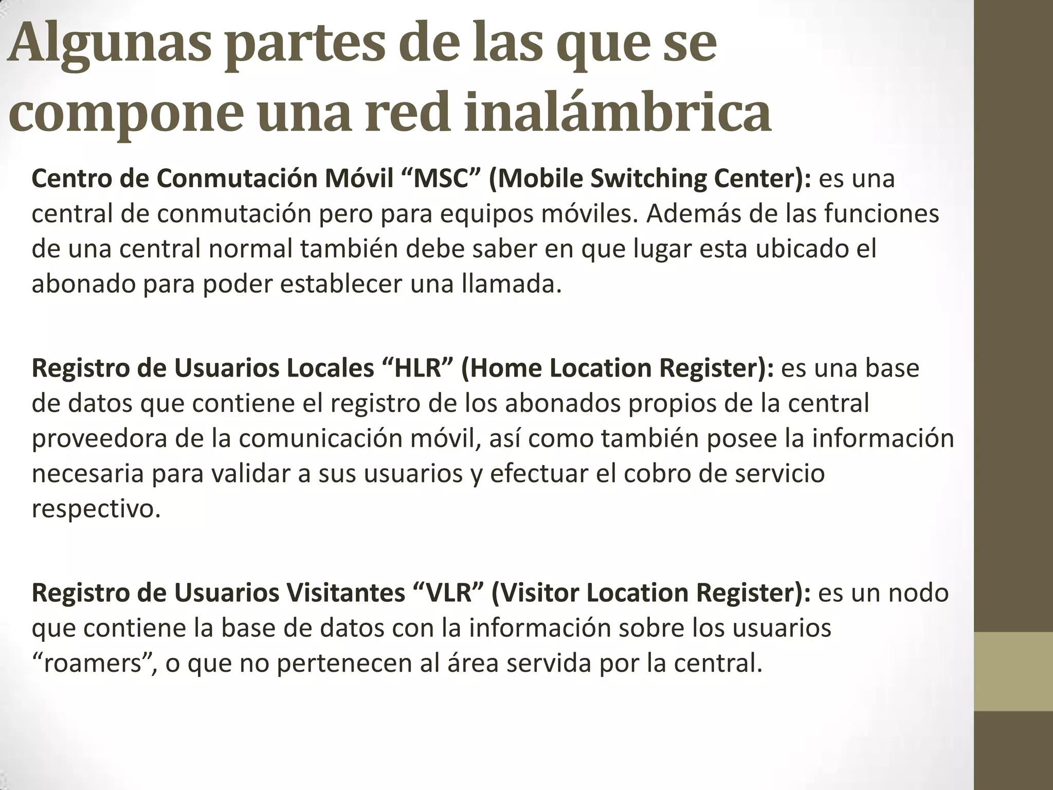 Algunas partes de las que se
compone una red inalámbrica
Centro de Conmutación Móvil “MSC” (Mobile Switching Center): es una
central de conmutación pero para equipos móviles. Además de las funciones
de una central normal también debe saber en que lugar esta ubicado el
abonado para poder establecer una llamada.
Registro de Usuarios Locales “HLR” (Home Location Register): es una base
de datos que contiene el registro de los abonados propios de la central
proveedora de la comunicación móvil, así como también posee la información
necesaria para validar a sus usuarios y efectuar el cobro de servicio
respectivo.
Registro de Usuarios Visitantes “VLR” (Visitor Location Register): es un nodo
que contiene la base de datos con la información sobre los usuarios
“roamers”, o que no pertenecen al área servida por la central.
 