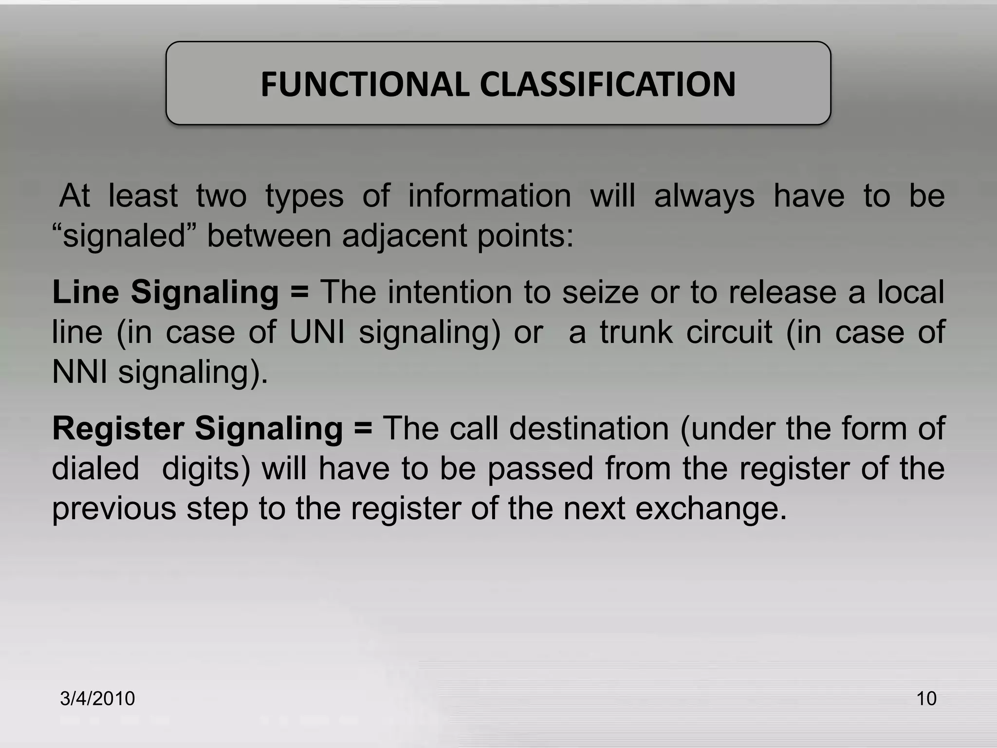      Common Channel Signaling System #7 (CCS #7).3/5/201010FUNCTIONAL CLASSIFICATION At least two types of information will always have to be “signaled” between adjacent points:Line Signaling = The intention to seize or to release a local line (in case of UNI signaling) or  a trunk circuit (in case of NNI signaling).Register Signaling = The call destination (under the form of dialed  digits) will have to be passed from the register of the previous step to the register of the next exchange.