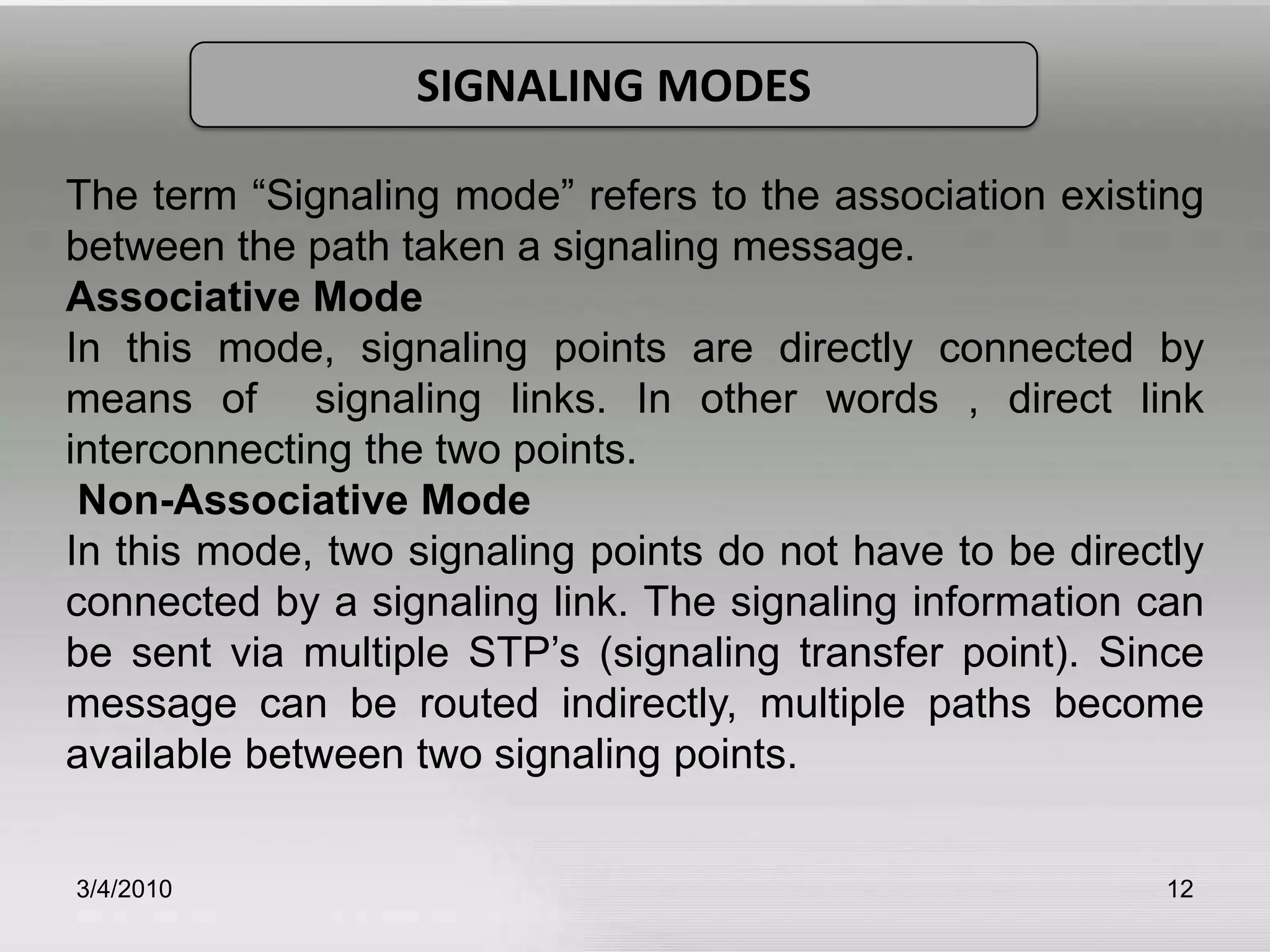 3/5/201012SIGNALING MODESThe term “Signaling mode” refers to the association existing between the path taken a signaling message.Associative Mode In this mode, signaling points are directly connected by means of  signaling links. In other words , direct link interconnecting the two points.  Non-Associative ModeIn this mode, two signaling points do not have to be directly connected by a signaling link. The signaling information can be sent via multiple STP’s (signaling transfer point). Since message can be routed indirectly, multiple paths become available between two signaling points.