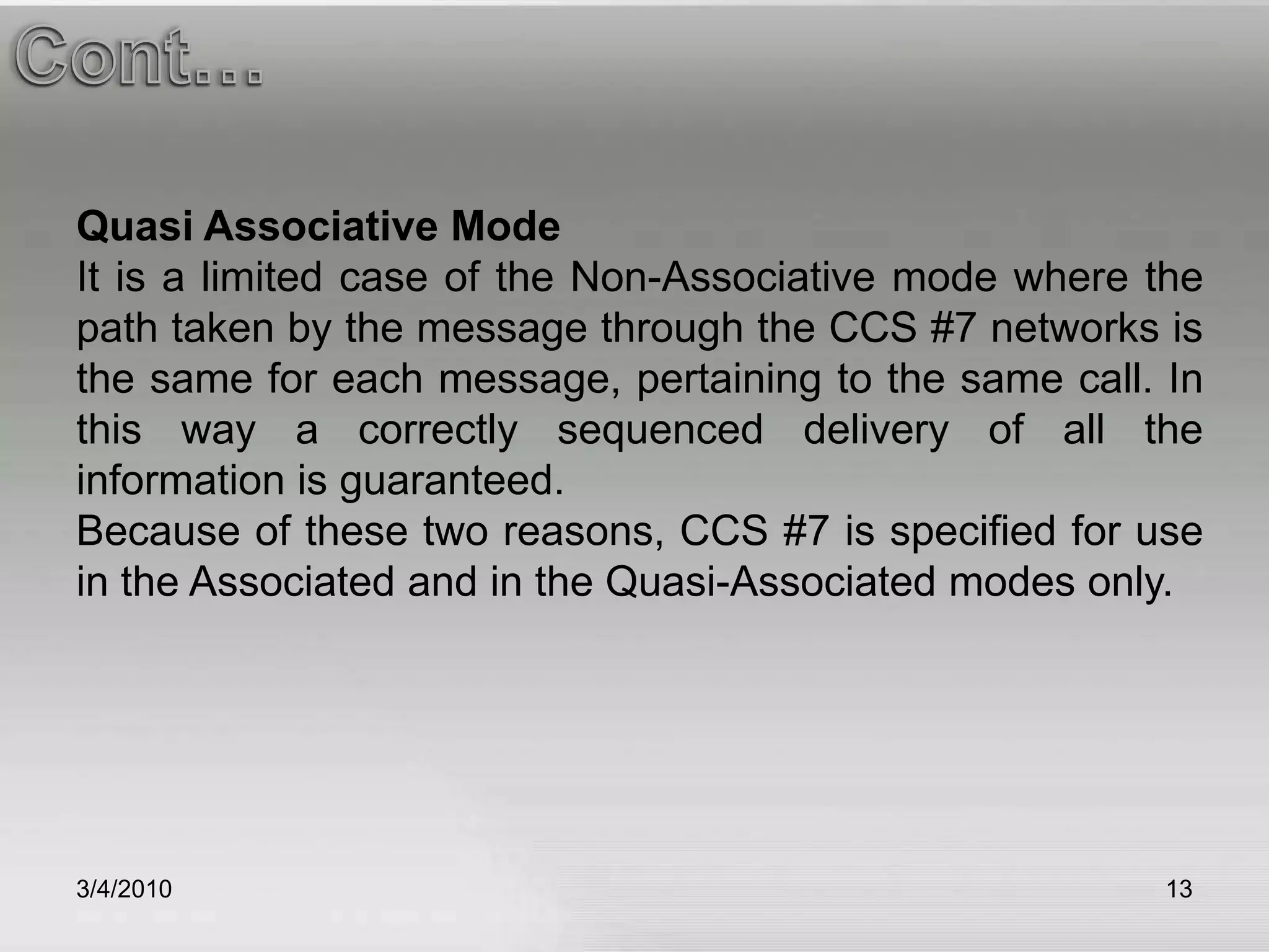 3/5/201013Cont…Cont…Quasi Associative ModeIt is a limited case of the Non-Associative mode where the path taken by the message through the CCS #7 networks is the same for each message, pertaining to the same call. In this way a correctly sequenced delivery of all the information is guaranteed.Because of these two reasons, CCS #7 is specified for use in the Associated and in the Quasi-Associated modes only. 