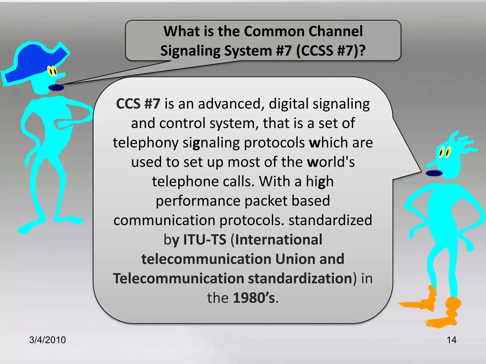3/5/201014What is the Common Channel Signaling System #7 (CCSS #7)?CCS #7 is an advanced, digital signaling and control system, that is a set of telephony signaling protocols which are used to set up most of the world's telephone calls. With a high performance packet based communication protocols. standardized byITU-TS (International telecommunication Union and Telecommunication standardization) in the 1980’s. 