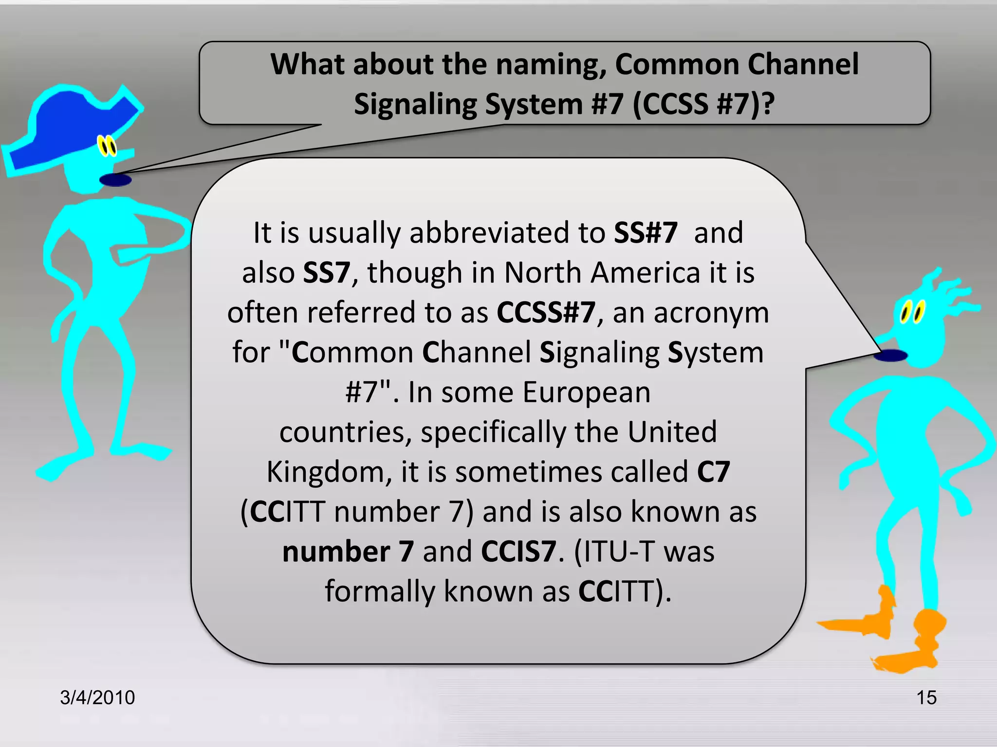 3/5/201015What about the naming, Common Channel Signaling System #7 (CCSS #7)?It is usually abbreviated to SS#7  and also SS7, though in North America it is often referred to as CCSS#7, an acronym for "Common Channel Signaling System #7". In some European countries, specifically the United Kingdom, it is sometimes called C7 (CCITT number 7) and is also known as number 7 and CCIS7. (ITU-T was formally known as CCITT). 