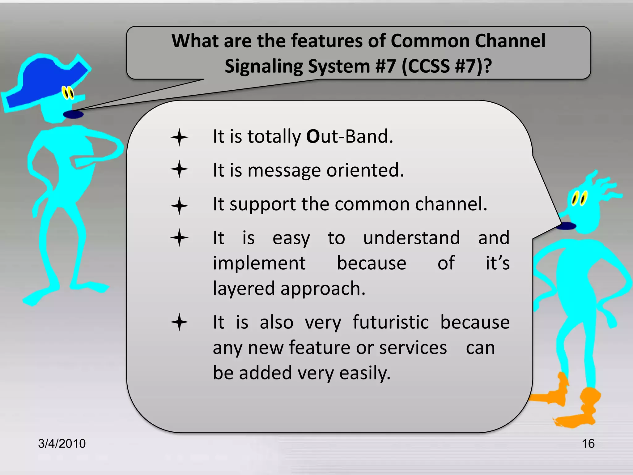 3/5/201016What are the features of Common Channel Signaling System #7 (CCSS #7)?	It is totally Out-Band.           	It is message oriented.     	It support the common channel.     	It is easy to understand and    	implement because of it’s 	layered approach.       	It is also very futuristic because 	any new feature or services 	can 	be added very easily.