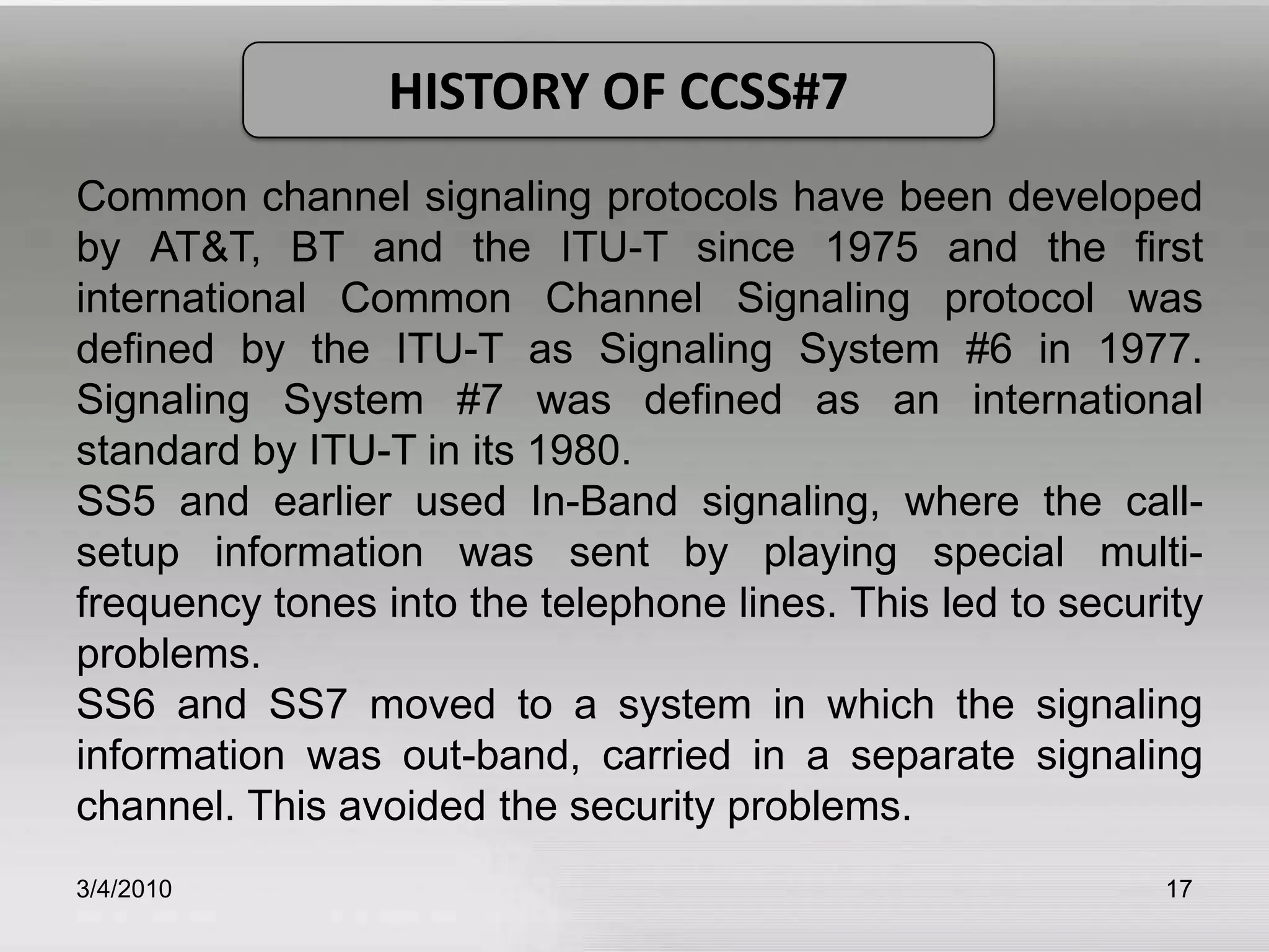 3/5/201017HISTORY OF CCSS#7Common channel signaling protocols have been developed by AT&T, BT and the ITU-T since 1975 and the first international Common Channel Signaling protocol was defined by the ITU-T as Signaling System #6 in 1977. Signaling System #7 was defined as an international standard by ITU-T in its 1980. SS5 and earlier used In-Band signaling, where the call-setup information was sent by playing special multi-frequency tones into the telephone lines. This led to security problems.SS6 and SS7 moved to a system in which the signaling information was out-band, carried in a separate signaling channel. This avoided the security problems. 