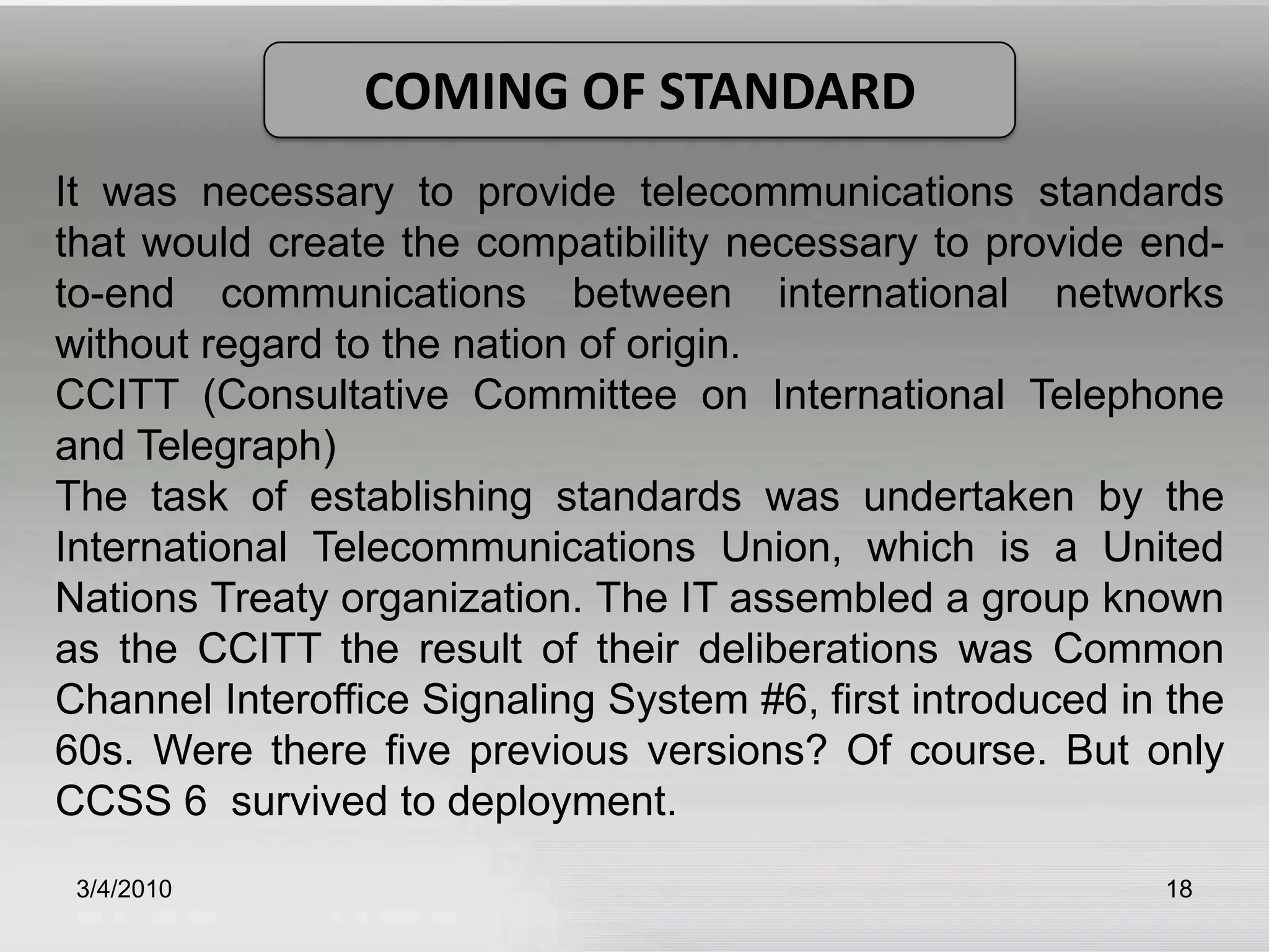 3/5/201018COMING OF STANDARDIt was necessary to provide telecommunications standards that would create the compatibility necessary to provide end-to-end communications between international networks without regard to the nation of origin.CCITT (Consultative Committee on International Telephone and Telegraph)The task of establishing standards was undertaken by the International Telecommunications Union, which is a United Nations Treaty organization. The IT assembled a group known as the CCITT the result of their deliberations was Common Channel Interoffice Signaling System #6, first introduced in the 60s. Were there five previous versions? Of course. But only CCSS 6  survived to deployment. 